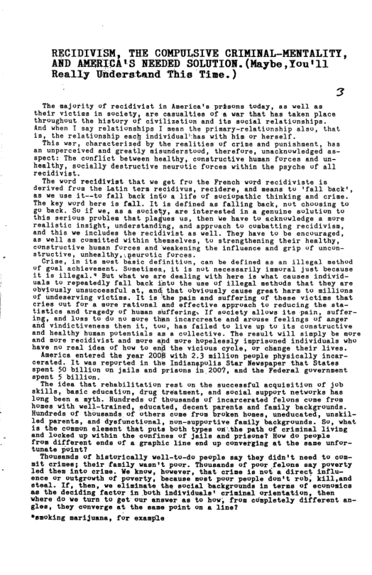 RECIDIVISM, THE COMPULSIVE CRIMINAL-MENTALITY, AND AMERICA’S NEEDED SOLUTION.(Maybe,You’ll Really Understand This Time.)  The aajorssy of recidsviat n ’a prisons todey, thotr Yiotinsin sosiety, are ca o a"var that has ta {heoughout. the hisvory oF Civilisetion and 1is svcial Telationship ind yhon T 383 relationshipe 1 sean the prissry_relationship s1so, that i3, ihe relstionship sach individual has vith Bis oF heresif.  his var, characterised by the realities Uf orise and punishasnt, ha an’Unpercaivad and greatly BisuRdnrstoods thersors, wmsbinoulesged s Spects The contlict batvesn healihy: conitruciive hisan forces and un healthy, socially destructive neuroiic forces vithin the peyehe of s11 restatviat.  The word rectdiviat that ve get fro the Fronch vord recidiviste is dorived Fron the Latin ters rebidtyis 1 becx,  10 Fa1 seck o s 1ifs of sociopathic thinking and cri The key word Rare is fali. 10 ie delined as faliing back, not choosing 0 back. 0 L v, ‘Ga 3 suelety; are Intorest it Flagus ua, oo  tinding: wnd approsch rectdttiads T  o ars dealing vith he el back Tnto  poTis Star Be 1872007, i the P  That rehabilitation rest on the successful acquisition of Job basic educaiiun, drug treataent, and social support networks has en s ayth. Hundrede of thousands of sncarcerated falons cus hoses vith vell-irained, sducated, decent parents and family beckground: Hundreds of thousands of Gthers cise froa broken homes, uneducated, unekil- 10d parents, and dysfunctivnal, nonsupportive fasily backgrounds: So, vhat i3 thecomain’slesant. that puts both types o the path of crisinal 1ivisy an0 Tocked up Vithin the sonfines of {Ails and prisons? fiow do people Tros diferant ends of & graphic line end up convergiag at the same unfor- tunnte point?  ‘Thousands of historically vell-to-  i their fasily waent U6 povr Tolons say poverty Sato cxine. e knov, Bovever, that oriss s not & direct influ- once or atgrovih of poverty, beca i1, ana Sten1. 17, then, ve eliminase th nds in terss of sconobice the deciding Tactor in both individuale’ crisinel orientation, then  4"80’Ve turn o fot our ansver as £0 how, fros coaplately diffarent s Bles, they’ 22 the enme point on & 1ineT  *sxcking marijuana, for sxample  